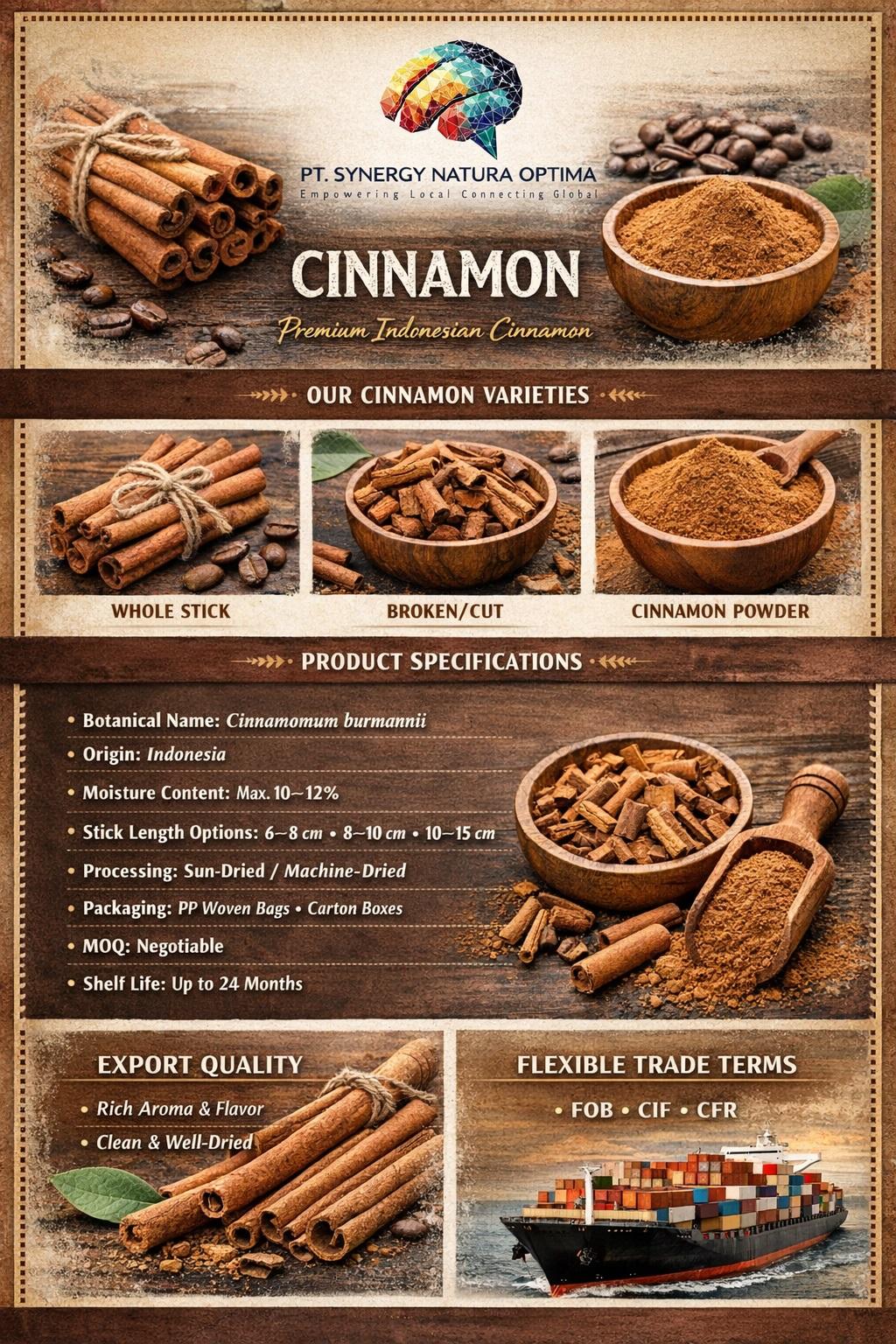 Cinnamon Origin Indonesia Taste Sweet, Slightly Spicy Moisture Content Max. 10–12% Minimum Order Quantity Negotiable Botanical Name Cinnamomum